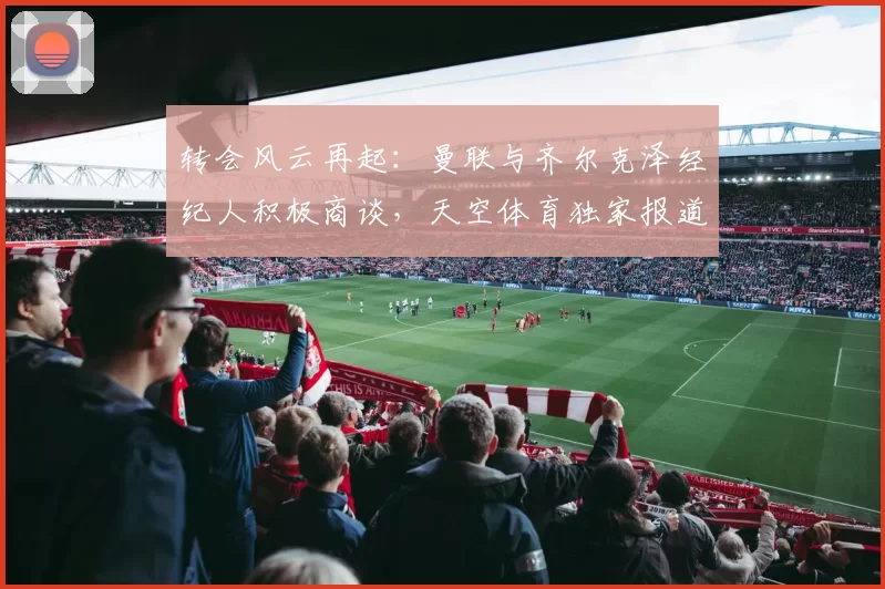 转会风云再起：曼联与齐尔克泽经纪人积极商谈，天空体育独家报道