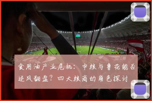 食用油产业危机：中粮与鲁花能否逆风翻盘？四大粮商的角色探讨