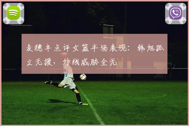 麦穗丰点评女篮半场表现：韩旭孤立无援，外线威胁全无